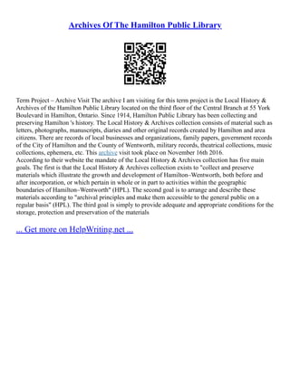 Archives Of The Hamilton Public Library
Term Project – Archive Visit The archive I am visiting for this term project is the Local History &
Archives of the Hamilton Public Library located on the third floor of the Central Branch at 55 York
Boulevard in Hamilton, Ontario. Since 1914, Hamilton Public Library has been collecting and
preserving Hamilton 's history. The Local History & Archives collection consists of material such as
letters, photographs, manuscripts, diaries and other original records created by Hamilton and area
citizens. There are records of local businesses and organizations, family papers, government records
of the City of Hamilton and the County of Wentworth, military records, theatrical collections, music
collections, ephemera, etc. This archive visit took place on November 16th 2016.
According to their website the mandate of the Local History & Archives collection has five main
goals. The first is that the Local History & Archives collection exists to "collect and preserve
materials which illustrate the growth and development of Hamilton–Wentworth, both before and
after incorporation, or which pertain in whole or in part to activities within the geographic
boundaries of Hamilton–Wentworth" (HPL). The second goal is to arrange and describe these
materials according to "archival principles and make them accessible to the general public on a
regular basis" (HPL). The third goal is simply to provide adequate and appropriate conditions for the
storage, protection and preservation of the materials
... Get more on HelpWriting.net ...
 