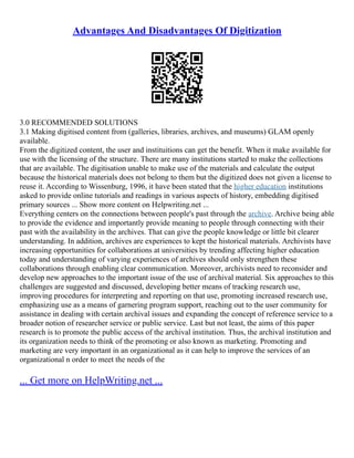 Advantages And Disadvantages Of Digitization
3.0 RECOMMENDED SOLUTIONS
3.1 Making digitised content from (galleries, libraries, archives, and museums) GLAM openly
available.
From the digitized content, the user and instituitions can get the benefit. When it make available for
use with the licensing of the structure. There are many institutions started to make the collections
that are available. The digitisation unable to make use of the materials and calculate the output
because the historical materials does not belong to them but the digitized does not given a license to
reuse it. According to Wissenburg, 1996, it have been stated that the higher education institutions
asked to provide online tutorials and readings in various aspects of history, embedding digitised
primary sources ... Show more content on Helpwriting.net ...
Everything centers on the connections between people's past through the archive. Archive being able
to provide the evidence and importantly provide meaning to people through connecting with their
past with the availability in the archives. That can give the people knowledge or little bit clearer
understanding. In addition, archives are experiences to kept the historical materials. Archivists have
increasing opportunities for collaborations at universities by trending affecting higher education
today and understanding of varying experiences of archives should only strengthen these
collaborations through enabling clear communication. Moreover, archivists need to reconsider and
develop new approaches to the important issue of the use of archival material. Six approaches to this
challenges are suggested and discussed, developing better means of tracking research use,
improving procedures for interpreting and reporting on that use, promoting increased research use,
emphasizing use as a means of garnering program support, reaching out to the user community for
assistance in dealing with certain archival issues and expanding the concept of reference service to a
broader notion of researcher service or public service. Last but not least, the aims of this paper
research is to promote the public access of the archival institution. Thus, the archival institution and
its organization needs to think of the promoting or also known as marketing. Promoting and
marketing are very important in an organizational as it can help to improve the services of an
organizational n order to meet the needs of the
... Get more on HelpWriting.net ...
 