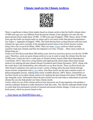Climate Analysis On Climate Archives
There is significant evidence from studies based on climate archives that the Earth's climate about
10 000 years ago was very different from the present climate; it has changed a lot since the last
glacial period which ended about 10 000– 12 000 years ago (Chappell, 1998). Hence, about 10 000
years ago the Earth was buried under ice sheets and it was much cooler than present temperatures
(see Figure 1, Appendix) (Chappell, 1998). The Earth that has been cycling between cold and warm
climates for ages and is currently in the interglacial period where it has slowly become warmer
along with a rise in sea level (Watts, 2009). There are many climate archives which can help
scientists study past climates and their development over time. Climate ... Show more content on
Helpwriting.net ...
Corals were first discovered about 200 million years, however most have grown over the last 10 000
years. Therefore, corals are great climate archives to use in order to study the climate from the last
10 000 years. Corals also have a wide array of climatic history stored within them (Introduction:
Coral Reefs, 2015). They have a long lifetime and rapid growth which makes them ideal climate
archives for studying the past climate (Ocean Circulation and Climate Dynamics, 2015). Along with
the corals there is the foraminifera; also referred to as sea floor fossils. These sea floor fossils are
often found in sediment cores and can reveal a variety of things about the past climate through
ocean currents, temperature and oxygen ratios. Also these fossils are the most common source of
paleoceanographic proxies, making them easily available (Kucera, 2007). Hence, foraminifera or
sea floor fossils are an ideal climate archives for studying the past climate from about 10 000 years
ago alongside corals. Information about the past climate can not only help us understand our present
climate but can also help predict our future climate trends.
Corals, which are one of the climate archives been discussed, are living organisms who produce a
calcium carbonate skeleton to make themselves look like rocks. The calcium carbonate bands found
in corals help form permanent records of seasonal and annual climate changes. Corals are a type of
biotic proxy; which are proxies based on the
... Get more on HelpWriting.net ...
 