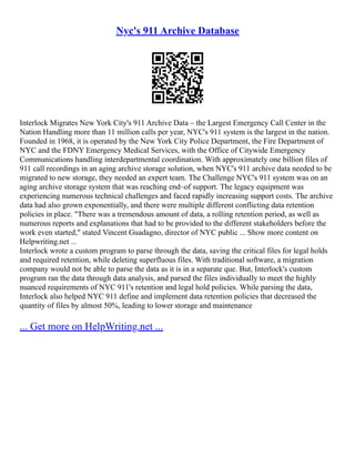 Nyc's 911 Archive Database
Interlock Migrates New York City's 911 Archive Data – the Largest Emergency Call Center in the
Nation Handling more than 11 million calls per year, NYC's 911 system is the largest in the nation.
Founded in 1968, it is operated by the New York City Police Department, the Fire Department of
NYC and the FDNY Emergency Medical Services, with the Office of Citywide Emergency
Communications handling interdepartmental coordination. With approximately one billion files of
911 call recordings in an aging archive storage solution, when NYC's 911 archive data needed to be
migrated to new storage, they needed an expert team. The Challenge NYC's 911 system was on an
aging archive storage system that was reaching end–of support. The legacy equipment was
experiencing numerous technical challenges and faced rapidly increasing support costs. The archive
data had also grown exponentially, and there were multiple different conflicting data retention
policies in place. "There was a tremendous amount of data, a rolling retention period, as well as
numerous reports and explanations that had to be provided to the different stakeholders before the
work even started," stated Vincent Guadagno, director of NYC public ... Show more content on
Helpwriting.net ...
Interlock wrote a custom program to parse through the data, saving the critical files for legal holds
and required retention, while deleting superfluous files. With traditional software, a migration
company would not be able to parse the data as it is in a separate que. But, Interlock's custom
program ran the data through data analysis, and parsed the files individually to meet the highly
nuanced requirements of NYC 911's retention and legal hold policies. While parsing the data,
Interlock also helped NYC 911 define and implement data retention policies that decreased the
quantity of files by almost 50%, leading to lower storage and maintenance
... Get more on HelpWriting.net ...
 