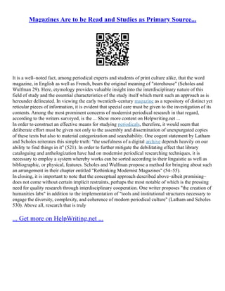 Magazines Are to be Read and Studies as Primary Source...
It is a well–noted fact, among periodical experts and students of print culture alike, that the word
magazine, in English as well as French, bears the original meaning of "storehouse" (Scholes and
Wulfman 29). Here, etymology provides valuable insight into the interdisciplinary nature of this
field of study and the essential characteristics of the study itself which merit such an approach as is
hereunder delineated. In viewing the early twentieth–century magazine as a repository of distinct yet
reticular pieces of information, it is evident that special care must be given to the investigation of its
contents. Among the most prominent concerns of modernist periodical research in that regard,
according to the writers surveyed, is the ... Show more content on Helpwriting.net ...
In order to construct an effective means for studying periodicals, therefore, it would seem that
deliberate effort must be given not only to the assembly and dissemination of unexpurgated copies
of these texts but also to material categorization and searchability. One cogent statement by Latham
and Scholes reiterates this simple truth: "the usefulness of a digital archive depends heavily on our
ability to find things in it" (521). In order to further mitigate the debilitating effect that library
cataloguing and anthologization have had on modernist periodical researching techniques, it is
necessary to employ a system whereby works can be sorted according to their linguistic as well as
bibliographic, or physical, features. Scholes and Wulfman propose a method for bringing about such
an arrangement in their chapter entitled "Rethinking Modernist Magazines" (54–55).
In closing, it is important to note that the conceptual approach described above–albeit promising–
does not come without certain implicit restraints, perhaps the most notable of which is the pressing
need for quality research through interdisciplinary cooperation. One writer proposes "the creation of
humanities labs" in addition to the implementation of "tools and institutional structures necessary to
engage the diversity, complexity, and coherence of modern periodical culture" (Latham and Scholes
530). Above all, research that is truly
... Get more on HelpWriting.net ...
 