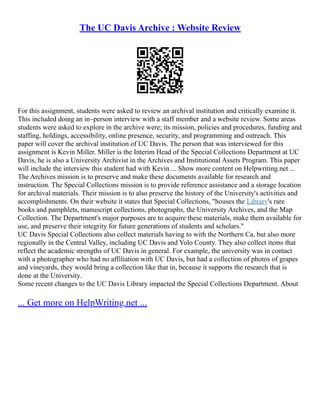 The UC Davis Archive : Website Review
For this assignment, students were asked to review an archival institution and critically examine it.
This included doing an in–person interview with a staff member and a website review. Some areas
students were asked to explore in the archive were; its mission, policies and procedures, funding and
staffing, holdings, accessibility, online presence, security, and programming and outreach. This
paper will cover the archival institution of UC Davis. The person that was interviewed for this
assignment is Kevin Miller. Miller is the Interim Head of the Special Collections Department at UC
Davis, he is also a University Archivist in the Archives and Institutional Assets Program. This paper
will include the interview this student had with Kevin ... Show more content on Helpwriting.net ...
The Archives mission is to preserve and make these documents available for research and
instruction. The Special Collections mission is to provide reference assistance and a storage location
for archival materials. Their mission is to also preserve the history of the University's activities and
accomplishments. On their website it states that Special Collections, "houses the Library's rare
books and pamphlets, manuscript collections, photographs, the University Archives, and the Map
Collection. The Department's major purposes are to acquire these materials, make them available for
use, and preserve their integrity for future generations of students and scholars."
UC Davis Special Collections also collect materials having to with the Northern Ca, but also more
regionally in the Central Valley, including UC Davis and Yolo County. They also collect items that
reflect the academic strengths of UC Davis in general. For example, the university was in contact
with a photographer who had no affiliation with UC Davis, but had a collection of photos of grapes
and vineyards, they would bring a collection like that in, because it supports the research that is
done at the University.
Some recent changes to the UC Davis Library impacted the Special Collections Department. About
... Get more on HelpWriting.net ...
 