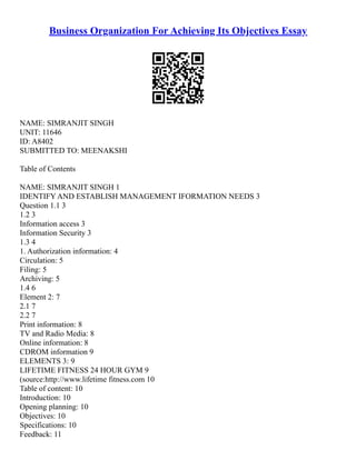 Business Organization For Achieving Its Objectives Essay
NAME: SIMRANJIT SINGH
UNIT: 11646
ID: A8402
SUBMITTED TO: MEENAKSHI
Table of Contents
NAME: SIMRANJIT SINGH 1
IDENTIFY AND ESTABLISH MANAGEMENT IFORMATION NEEDS 3
Question 1.1 3
1.2 3
Information access 3
Information Security 3
1.3 4
1. Authorization information: 4
Circulation: 5
Filing: 5
Archiving: 5
1.4 6
Element 2: 7
2.1 7
2.2 7
Print information: 8
TV and Radio Media: 8
Online information: 8
CDROM information 9
ELEMENTS 3: 9
LIFETIME FITNESS 24 HOUR GYM 9
(source:http://www.lifetime fitness.com 10
Table of content: 10
Introduction: 10
Opening planning: 10
Objectives: 10
Specifications: 10
Feedback: 11
 