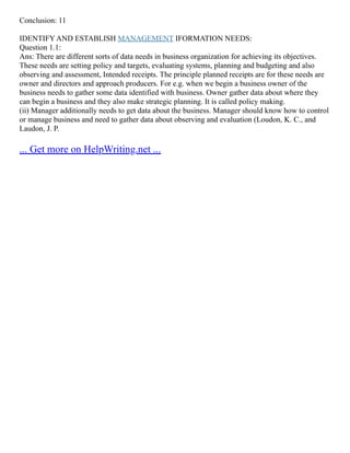 Conclusion: 11
IDENTIFY AND ESTABLISH MANAGEMENT IFORMATION NEEDS:
Question 1.1:
Ans: There are different sorts of data needs in business organization for achieving its objectives.
These needs are setting policy and targets, evaluating systems, planning and budgeting and also
observing and assessment, Intended receipts. The principle planned receipts are for these needs are
owner and directors and approach producers. For e.g. when we begin a business owner of the
business needs to gather some data identified with business. Owner gather data about where they
can begin a business and they also make strategic planning. It is called policy making.
(ii) Manager additionally needs to get data about the business. Manager should know how to control
or manage business and need to gather data about observing and evaluation (Loudon, K. C., and
Laudon, J. P.
... Get more on HelpWriting.net ...
 