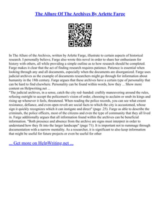The Allure Of The Archives By Arlette Farge
In The Allure of the Archives, written by Arlette Farge, illustrate to certain aspects of historical
research. I personally believe, Farge also wrote this novel in order to share her enthusiasm for
history with others, all while providing a simple outline as to how research should be completed.
Farge makes it clear that the act of finding research requires patience. Patience is essential when
looking through any and all documents, especially when the documents are disorganized. Farge uses
judicial archives as the example of documents researchers might go through for information about
humanity in the 18th century. Farge argues that these archives have a certain type of personality that
can be hard to find elsewhere. Personality can be found within words, how they ... Show more
content on Helpwriting.net ...
"The judicial archives, in a sense, catch the city red–handed: craftily maneuvering around the rules,
refusing outright to accept the policemen's vision of order, choosing to acclaim or snub its kings and
rising up whenever it feels, threatened. When reading the police records, you can see what extent
resistance, defiance, and even open revolt are social facts to which the city is accustomed, whose
sign it quickly recognizes which it can instigate and direct" (page .25). Farge as able to describe the
criminals, the police officers, most of the citizens and even the type of community that they all lived
in. Farge additionally argues that all information found within the archives can be beneficial
information. "Both presence and absence from the archive are signs must interpret in order to
understand how they fit into the larger landscape" (page 71). It is important not to rummage through
documentation with a narrow mentality. As a researcher, it is significant to also keep information
that might be useful for future projects or even be useful for other
... Get more on HelpWriting.net ...
 