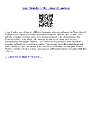 Avery Brundage: The University Archives
Avery Brundage was a University of Illinois Engineering alumnus who became the 5th president of
the International Olympic Committee, serving as such between 1952 and 1972. He was a fierce
defender of amateur sports and a critic of the commercialization of the Olympic Games. The
University Archives holds a large collection from his professional career, including papers,
correspondence, photographs, and films. This collection includes numerous boxes about Latin
American and Caribbean regional games, such as Pan American Games, Bolivarian Games, and
Central American Games, for instance. It also contains several boxes of material about National
Olympic committees (NOCs), with all Latin American and Caribbean nations well represented. This
collection
... Get more on HelpWriting.net ...
 