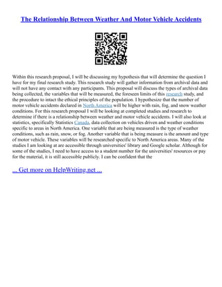 The Relationship Between Weather And Motor Vehicle Accidents
Within this research proposal, I will be discussing my hypothesis that will determine the question I
have for my final research study. This research study will gather information from archival data and
will not have any contact with any participants. This proposal will discuss the types of archival data
being collected, the variables that will be measured, the foreseen limits of this research study, and
the procedure to intact the ethical principles of the population. I hypothesize that the number of
motor vehicle accidents declared in North America will be higher with rain, fog, and snow weather
conditions. For this research proposal I will be looking at completed studies and research to
determine if there is a relationship between weather and motor vehicle accidents. I will also look at
statistics, specifically Statistics Canada, data collection on vehicles driven and weather conditions
specific to areas in North America. One variable that are being measured is the type of weather
conditions, such as rain, snow, or fog. Another variable that is being measure is the amount and type
of motor vehicle. These variables will be researched specific to North America areas. Many of the
studies I am looking at are accessible through universities' library and Google scholar. Although for
some of the studies, I need to have access to a student number for the universities' resources or pay
for the material, it is still accessible publicly. I can be confident that the
... Get more on HelpWriting.net ...
 