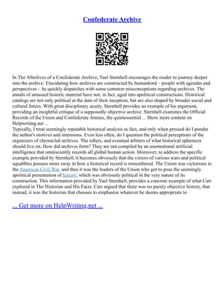 Confederate Archive
In The Afterlives of a Confederate Archive, Yael Sternhell encourages the reader to journey deeper
into the archive. Elucidating how archives are constructed by humankind – people with agendas and
perspectives – he quickly dispatches with some common misconceptions regarding archives. The
annals of amassed historic material have not, in fact, aged into apolitical constructions. Historical
catalogs are not only political at the date of their inception, but are also shaped by broader social and
cultural forces. With great disciplinary acuity, Sternhell provides an example of his argument,
providing an insightful critique of a supposedly objective archive. Sternhell examines the Official
Records of the Union and Confederate Armies, the quintessential ... Show more content on
Helpwriting.net ...
Typically, I treat seemingly reputable historical analysis as fact, and only when pressed do I ponder
the author's motives and intensions. Even less often, do I question the political perceptions of the
organizers of chronicled archives. The sifters, and eventual arbiters of what historical ephemera
should live on. How did archives form? They are not compiled by an unemotional artificial
intelligence that omnisciently records all global human action. Moreover, to address the specific
example provided by Sternhell, it becomes obviously that the victors of various wars and political
squabbles possess more sway in how a historical record is remembered. The Union was victorious in
the American Civil War, and thus it was the leaders of the Union who got to pose the seemingly
apolitical presentation of history, which was obviously political in the very nature of its
construction. This information provided by Yael Sternhell, provides a concrete example of what Carr
explored in The Historian and His Facts. Carr argued that there was no purely objective history, that
instead, it was the historian that chooses to emphasize whatever he deems appropriate to
... Get more on HelpWriting.net ...
 