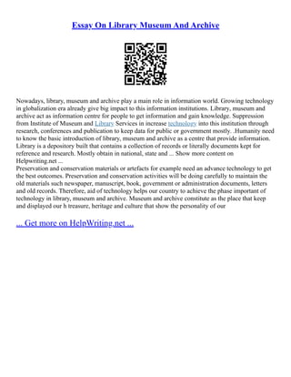 Essay On Library Museum And Archive
Nowadays, library, museum and archive play a main role in information world. Growing technology
in globalization era already give big impact to this information institutions. Library, museum and
archive act as information centre for people to get information and gain knowledge. Suppression
from Institute of Museum and Library Services in increase technology into this institution through
research, conferences and publication to keep data for public or government mostly. .Humanity need
to know the basic introduction of library, museum and archive as a centre that provide information.
Library is a depository built that contains a collection of records or literally documents kept for
reference and research. Mostly obtain in national, state and ... Show more content on
Helpwriting.net ...
Preservation and conservation materials or artefacts for example need an advance technology to get
the best outcomes. Preservation and conservation activities will be doing carefully to maintain the
old materials such newspaper, manuscript, book, government or administration documents, letters
and old records. Therefore, aid of technology helps our country to achieve the phase important of
technology in library, museum and archive. Museum and archive constitute as the place that keep
and displayed our h treasure, heritage and culture that show the personality of our
... Get more on HelpWriting.net ...
 