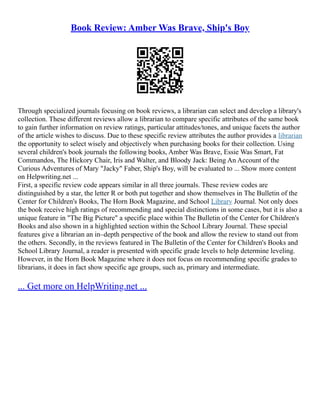Book Review: Amber Was Brave, Ship's Boy
Through specialized journals focusing on book reviews, a librarian can select and develop a library's
collection. These different reviews allow a librarian to compare specific attributes of the same book
to gain further information on review ratings, particular attitudes/tones, and unique facets the author
of the article wishes to discuss. Due to these specific review attributes the author provides a librarian
the opportunity to select wisely and objectively when purchasing books for their collection. Using
several children's book journals the following books, Amber Was Brave, Essie Was Smart, Fat
Commandos, The Hickory Chair, Iris and Walter, and Bloody Jack: Being An Account of the
Curious Adventures of Mary "Jacky" Faber, Ship's Boy, will be evaluated to ... Show more content
on Helpwriting.net ...
First, a specific review code appears similar in all three journals. These review codes are
distinguished by a star, the letter R or both put together and show themselves in The Bulletin of the
Center for Children's Books, The Horn Book Magazine, and School Library Journal. Not only does
the book receive high ratings of recommending and special distinctions in some cases, but it is also a
unique feature in "The Big Picture" a specific place within The Bulletin of the Center for Children's
Books and also shown in a highlighted section within the School Library Journal. These special
features give a librarian an in–depth perspective of the book and allow the review to stand out from
the others. Secondly, in the reviews featured in The Bulletin of the Center for Children's Books and
School Library Journal, a reader is presented with specific grade levels to help determine leveling.
However, in the Horn Book Magazine where it does not focus on recommending specific grades to
librarians, it does in fact show specific age groups, such as, primary and intermediate.
... Get more on HelpWriting.net ...
 