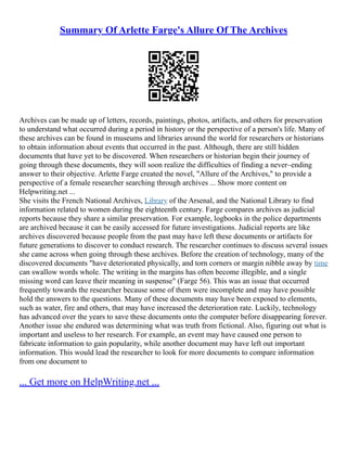 Summary Of Arlette Farge's Allure Of The Archives
Archives can be made up of letters, records, paintings, photos, artifacts, and others for preservation
to understand what occurred during a period in history or the perspective of a person's life. Many of
these archives can be found in museums and libraries around the world for researchers or historians
to obtain information about events that occurred in the past. Although, there are still hidden
documents that have yet to be discovered. When researchers or historian begin their journey of
going through these documents, they will soon realize the difficulties of finding a never–ending
answer to their objective. Arlette Farge created the novel, "Allure of the Archives," to provide a
perspective of a female researcher searching through archives ... Show more content on
Helpwriting.net ...
She visits the French National Archives, Library of the Arsenal, and the National Library to find
information related to women during the eighteenth century. Farge compares archives as judicial
reports because they share a similar preservation. For example, logbooks in the police departments
are archived because it can be easily accessed for future investigations. Judicial reports are like
archives discovered because people from the past may have left these documents or artifacts for
future generations to discover to conduct research. The researcher continues to discuss several issues
she came across when going through these archives. Before the creation of technology, many of the
discovered documents "have deteriorated physically, and torn corners or margin nibble away by time
can swallow words whole. The writing in the margins has often become illegible, and a single
missing word can leave their meaning in suspense" (Farge 56). This was an issue that occurred
frequently towards the researcher because some of them were incomplete and may have possible
hold the answers to the questions. Many of these documents may have been exposed to elements,
such as water, fire and others, that may have increased the deterioration rate. Luckily, technology
has advanced over the years to save these documents onto the computer before disappearing forever.
Another issue she endured was determining what was truth from fictional. Also, figuring out what is
important and useless to her research. For example, an event may have caused one person to
fabricate information to gain popularity, while another document may have left out important
information. This would lead the researcher to look for more documents to compare information
from one document to
... Get more on HelpWriting.net ...
 