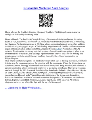 Relationship Marketing Audit Analysis
I have selected the Braddock Carnegie Library of Braddock, PA (Pittsburgh–area) to analyze
through the relationship marketing audit.
Financial Bonds: The Braddock Carnegie Library offers materials in their collection, including
books, DVDs, audiobooks, and music CDs, which are available to checkout for free. Additionally,
they began an Art Lending program in 2013 that allows patrons to check out works of art and they
recently added giant puppets as part of their lending program as well. Braddock offers e–resources
as part of their collection and as part of the Allegheny Country Library Association (ACLA)
network. The times that borrowing materials become a financial cost for the patron is when items
are returned late or not at all, thus costing a replacement fee. There is also a fee for printing and
copying papers with the use of the copy machine. Currently, the ... Show more content on
Helpwriting.net ...
They offer a number of programs for free to allow users of all ages to develop their skills, whether it
is in the arts, for career purposes, or for engaging with the community. Within the library, there are
computers, printer, and copy machine available with a library card. They possess a print shop and a
ceramic studios that allows patrons and employees to use during open hours. There are e–resources
available through the ACLA network that allows free downloads of eBooks (Overdrive and eBooks
on EBSCOhost), eAudio (Hoopla, OneClickDigital, Overdrive) eMagazines (Zinio, Overdrive),
music (Freegal, Hoopla), and eVideos (Hoopla) with the use of the library card. In addition,
Braddock also offers a number of electronic databases through the ACLA network, such as Power
Library, Explora, MasterFILE Premiere, Academic Search, and SIRS Discover. All of these
electronic resources are offered for free with the use of a library card
... Get more on HelpWriting.net ...
 