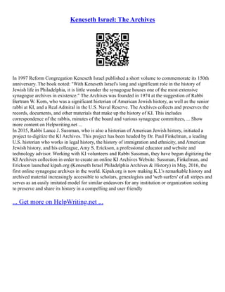 Keneseth Israel: The Archives
In 1997 Reform Congregation Keneseth Israel published a short volume to commemorate its 150th
anniversary. The book noted: "With Keneseth Israel's long and significant role in the history of
Jewish life in Philadelphia, it is little wonder the synagogue houses one of the most extensive
synagogue archives in existence." The Archives was founded in 1974 at the suggestion of Rabbi
Bertram W. Korn, who was a significant historian of American Jewish history, as well as the senior
rabbi at KI, and a Real Admiral in the U.S. Naval Reserve. The Archives collects and preserves the
records, documents, and other materials that make up the history of KI. This includes
correspondence of the rabbis, minutes of the board and various synagogue committees, ... Show
more content on Helpwriting.net ...
In 2015, Rabbi Lance J. Sussman, who is also a historian of American Jewish history, initiated a
project to digitize the KI Archives. This project has been headed by Dr. Paul Finkelman, a leading
U.S. historian who works in legal history, the history of immigration and ethnicity, and American
Jewish history, and his colleague, Amy S. Erickson, a professional educator and website and
technology advisor. Working with KI volunteers and Rabbi Sussman, they have begun digitizing the
KI Archives collection in order to create an online KI Archives Website. Sussman, Finkelman, and
Erickson launched kipah.org (Keneseth Israel Philadelphia Archives & History) in May, 2016, the
first online synagogue archives in the world. Kipah.org is now making K.I.'s remarkable history and
archived material increasingly accessible to scholars, genealogists and 'web surfers' of all stripes and
serves as an easily imitated model for similar endeavors for any institution or organization seeking
to preserve and share its history in a compelling and user friendly
... Get more on HelpWriting.net ...
 