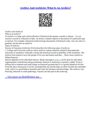 Archive And Archivist: What Is An Archive?
Archive and Archivist
What is an archive?
An archive is a large and varied collection of historical documents, records or objects. . It is an
extensive record or collection of data. An archive contains objects or documents of a particular type
or interest. For example a historical archivist keeps documents of historical value. Any one who is a
graduate can become an archivist.
Types of archives:
Society of American Archivists (SAA) describes the following types of archives–
1. College and University archives: these archives contain materials related to that particular
university or institution. Generally it keeps the historical record or publishes of the institution. The
archives first aimed to serve the people of its own and alumni and then ... Show more content on
Helpwriting.net ...
Interest depends on the individual choices. Books and papers archive can be done by individual,
organizational, institutional and governmental. Interest in archiving is a good to a habit. If one is
willing full to maintain and study things on historical grounds then it is a perfect platform for him.
From the above discussion it can be concluded that one should make an effort towards the charitable
work. And it is a good habit to maintain and value the literature and knowledge. The archives vary
from big collection to small gatherings. Anyone can take part in the archiving
... Get more on HelpWriting.net ...
 