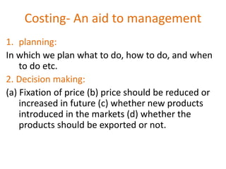 Costing- An aid to management
1. planning:
In which we plan what to do, how to do, and when
to do etc.
2. Decision making:
(a) Fixation of price (b) price should be reduced or
increased in future (c) whether new products
introduced in the markets (d) whether the
products should be exported or not.
 