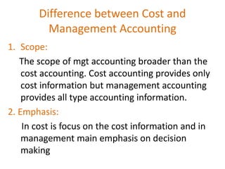 1. Scope:
The scope of mgt accounting broader than the
cost accounting. Cost accounting provides only
cost information but management accounting
provides all type accounting information.
2. Emphasis:
In cost is focus on the cost information and in
management main emphasis on decision
making
Difference between Cost and
Management Accounting
 