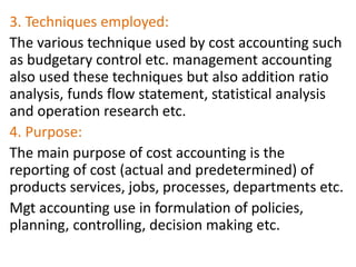 3. Techniques employed:
The various technique used by cost accounting such
as budgetary control etc. management accounting
also used these techniques but also addition ratio
analysis, funds flow statement, statistical analysis
and operation research etc.
4. Purpose:
The main purpose of cost accounting is the
reporting of cost (actual and predetermined) of
products services, jobs, processes, departments etc.
Mgt accounting use in formulation of policies,
planning, controlling, decision making etc.
 