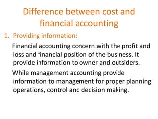 Difference between cost and
financial accounting
1. Providing information:
Financial accounting concern with the profit and
loss and financial position of the business. It
provide information to owner and outsiders.
While management accounting provide
information to management for proper planning
operations, control and decision making.
 