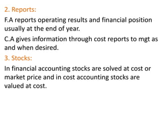 2. Reports:
F.A reports operating results and financial position
usually at the end of year.
C.A gives information through cost reports to mgt as
and when desired.
3. Stocks:
In financial accounting stocks are solved at cost or
market price and in cost accounting stocks are
valued at cost.
 