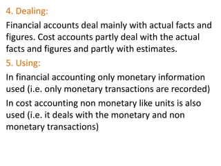 4. Dealing:
Financial accounts deal mainly with actual facts and
figures. Cost accounts partly deal with the actual
facts and figures and partly with estimates.
5. Using:
In financial accounting only monetary information
used (i.e. only monetary transactions are recorded)
In cost accounting non monetary like units is also
used (i.e. it deals with the monetary and non
monetary transactions)
 