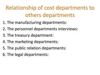 Relationship of cost departments to
others departments
1. The manufacturing departments:
2. The personnel departments interviews:
3. The treasury department:
4. The marketing departments:
5. The public relation departments:
6. The legal departments:
 