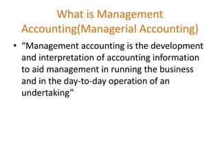 What is Management
Accounting(Managerial Accounting)
• “Management accounting is the development
and interpretation of accounting information
to aid management in running the business
and in the day-to-day operation of an
undertaking”
 