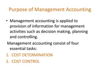 Purpose of Management Accounting
• Management accounting is applied to
provision of information for management
activities such as decision making, planning
and controlling.
Management accounting consist of four
essential tasks:
1. COST DETERMINATION
2. COST CONTROL
 