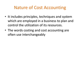 Nature of Cost Accounting
• It includes principles, techniques and system
which are employed in a business to plan and
control the utilization of its resources.
• The words costing and cost accounting are
often use interchangeably
 