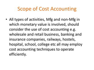 Scope of Cost Accounting
• All types of activities, Mfg and non-Mfg in
which monetary value is involved, should
consider the use of cost accounting e.g.
wholesale and retail business, banking and
insurance companies, railways, hostels,
hospital, school, college etc all may employ
cost accounting techniques to operate
efficiently.
 