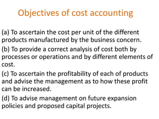 Objectives of cost accounting
(a) To ascertain the cost per unit of the different
products manufactured by the business concern.
(b) To provide a correct analysis of cost both by
processes or operations and by different elements of
cost.
(c) To ascertain the profitability of each of products
and advise the management as to how these profit
can be increased.
(d) To advise management on future expansion
policies and proposed capital projects.
 