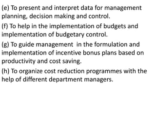 (e) To present and interpret data for management
planning, decision making and control.
(f) To help in the implementation of budgets and
implementation of budgetary control.
(g) To guide management in the formulation and
implementation of incentive bonus plans based on
productivity and cost saving.
(h) To organize cost reduction programmes with the
help of different department managers.
 