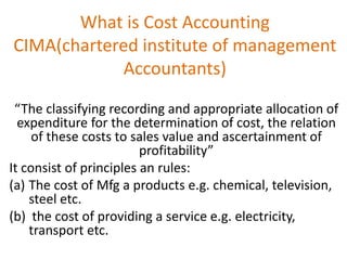 What is Cost Accounting
CIMA(chartered institute of management
Accountants)
“The classifying recording and appropriate allocation of
expenditure for the determination of cost, the relation
of these costs to sales value and ascertainment of
profitability”
It consist of principles an rules:
(a) The cost of Mfg a products e.g. chemical, television,
steel etc.
(b) the cost of providing a service e.g. electricity,
transport etc.
 