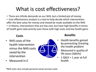 What is cost effectiveness? 
• There are infinite demands on our NHS, but a limited pot of money 
• Cost effectiveness analysis is a tool to help decide which interventions 
offer the best value for money and should be made available on the NHS 
• In theory, interventions that are low cost, but have high benefits in terms 
of health gains take priority over those with high costs and low health gains 
Costs 
• NHS costs of the 
health intervention 
minus the NHS costs 
saved by the 
intervention 
• Measured in £ 
Benefits 
• Health benefits gained 
by preventing /treating 
the health problem 
• Measured in quality of 
life years (QALYs) 
• 1 QALY = 1 year at full 
health 
*NHS costs also include personal social services costs 
 