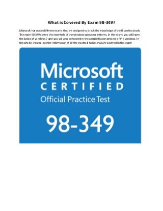 What is Covered By Exam 98-349?
Microsoft has made different exams that are designed to check the knowledge of the IT professionals.
The exam 98-349 covers the essentials of the windows operating systems. In this exam; you will learn
the basics of windows 7 and you will also be trained in the administration process of the windows. In
this article; you will get the information of all the essential topics that are covered in this exam
 