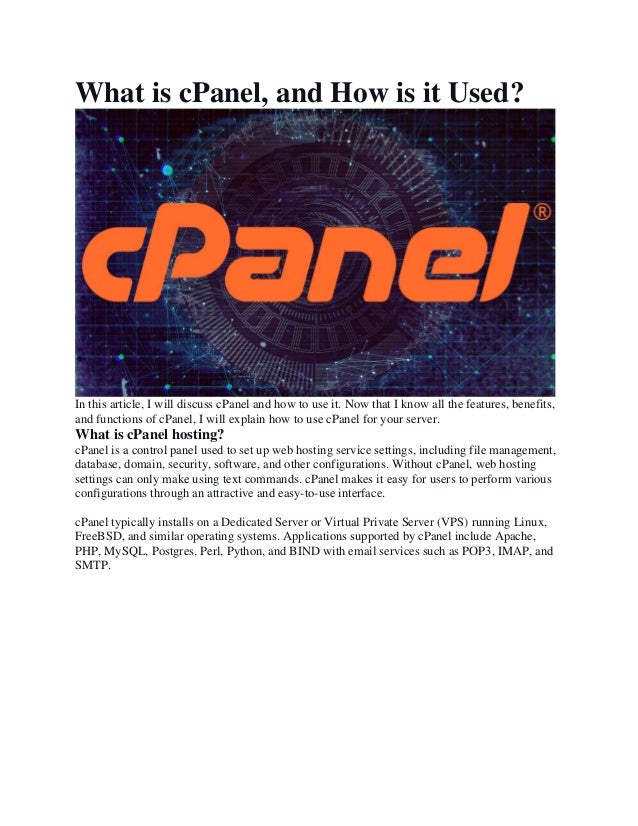 What is cPanel, and How is it Used?
In this article, I will discuss cPanel and how to use it. Now that I know all the features, benefits,
and functions of cPanel, I will explain how to use cPanel for your server.
What is cPanel hosting?
cPanel is a control panel used to set up web hosting service settings, including file management,
database, domain, security, software, and other configurations. Without cPanel, web hosting
settings can only make using text commands. cPanel makes it easy for users to perform various
configurations through an attractive and easy-to-use interface.
cPanel typically installs on a Dedicated Server or Virtual Private Server (VPS) running Linux,
FreeBSD, and similar operating systems. Applications supported by cPanel include Apache,
PHP, MySQL, Postgres, Perl, Python, and BIND with email services such as POP3, IMAP, and
SMTP.
 