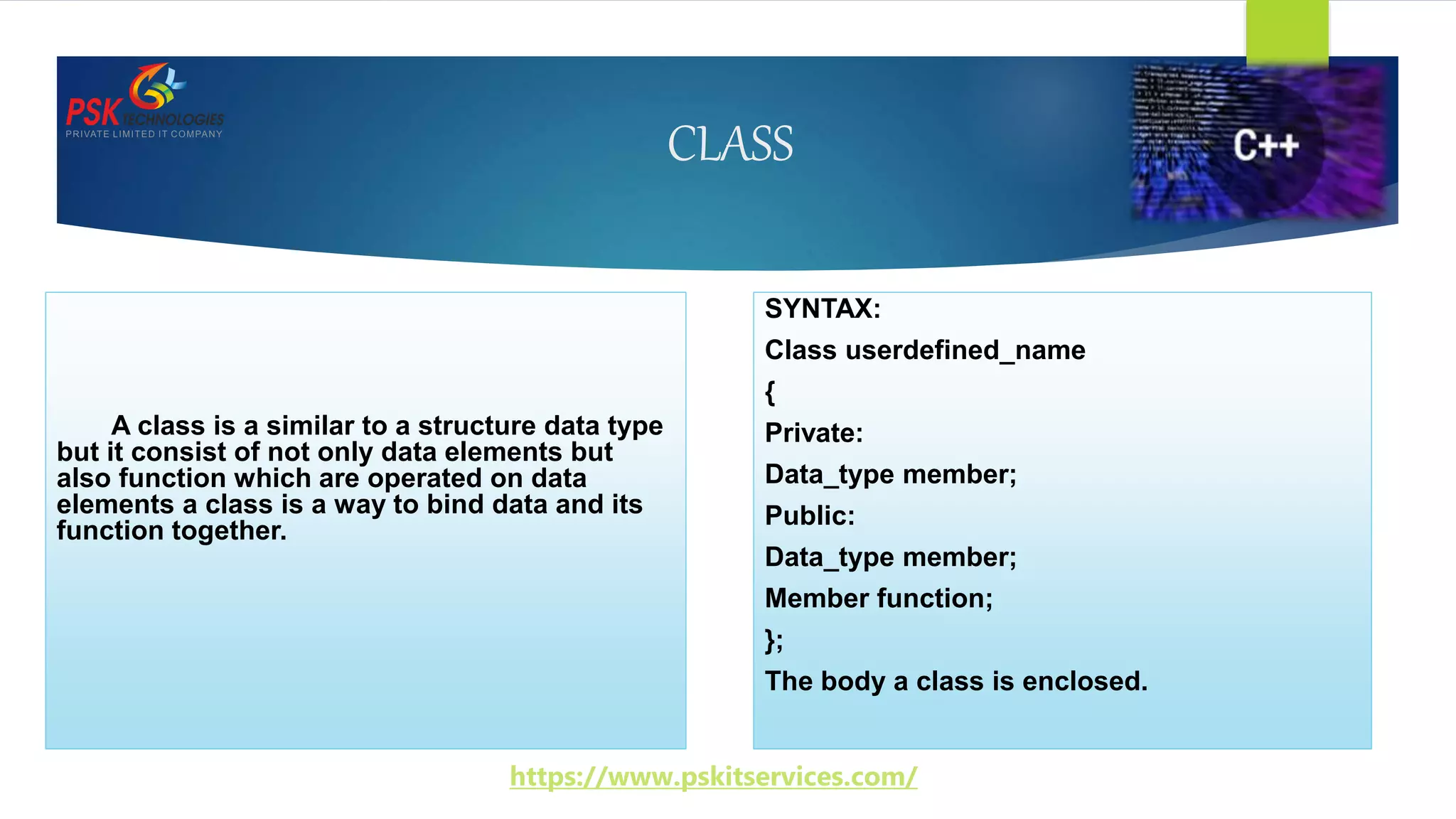 CLASS
A class is a similar to a structure data type
but it consist of not only data elements but
also function which are operated on data
elements a class is a way to bind data and its
function together.
SYNTAX:
Class userdefined_name
{
Private:
Data_type member;
Public:
Data_type member;
Member function;
};
The body a class is enclosed.
https://www.pskitservices.com/
 