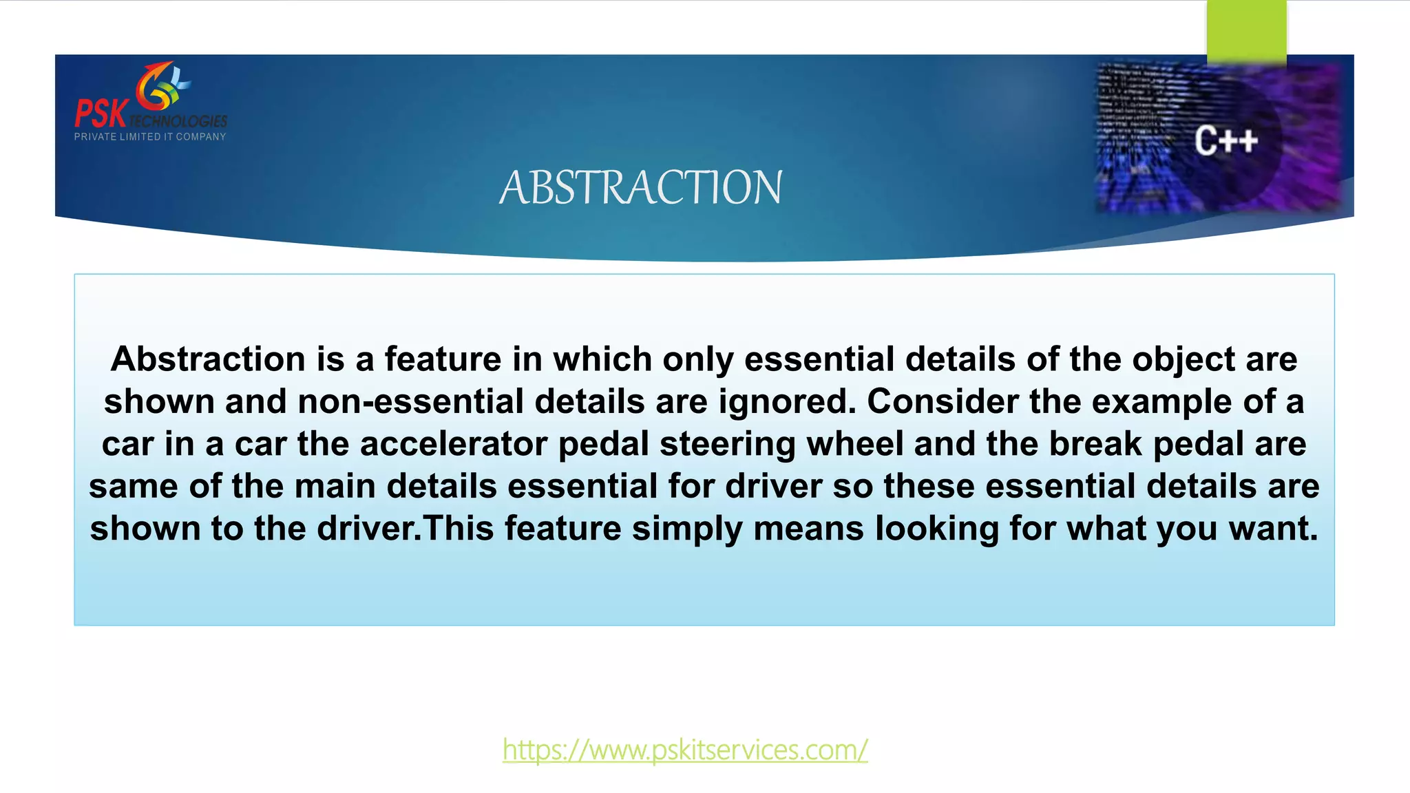 ABSTRACTION
Abstraction is a feature in which only essential details of the object are
shown and non-essential details are ignored. Consider the example of a
car in a car the accelerator pedal steering wheel and the break pedal are
same of the main details essential for driver so these essential details are
shown to the driver.This feature simply means looking for what you want.
https://www.pskitservices.com/
 