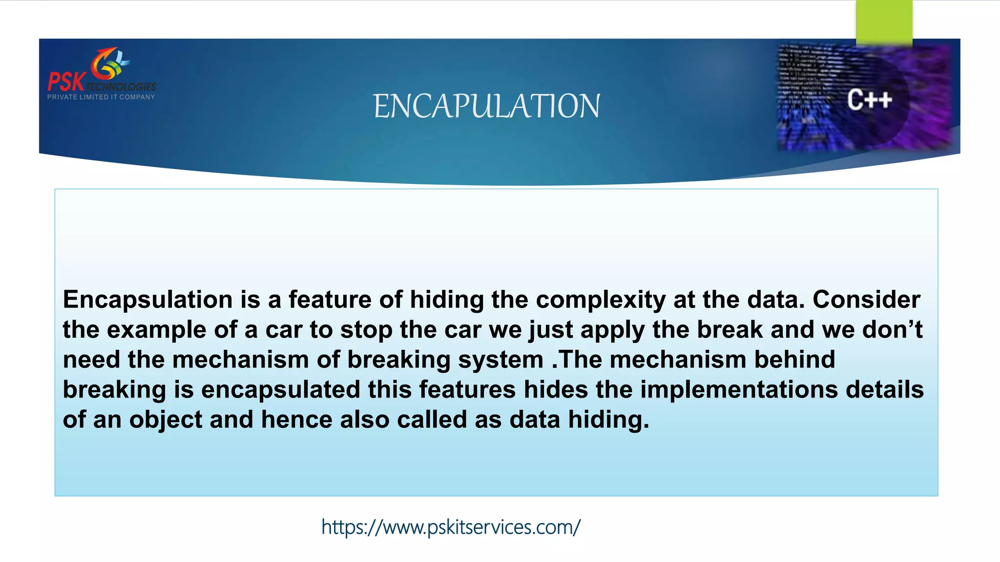 ENCAPULATION
Encapsulation is a feature of hiding the complexity at the data. Consider
the example of a car to stop the car we just apply the break and we don’t
need the mechanism of breaking system .The mechanism behind
breaking is encapsulated this features hides the implementations details
of an object and hence also called as data hiding.
https://www.pskitservices.com/
 