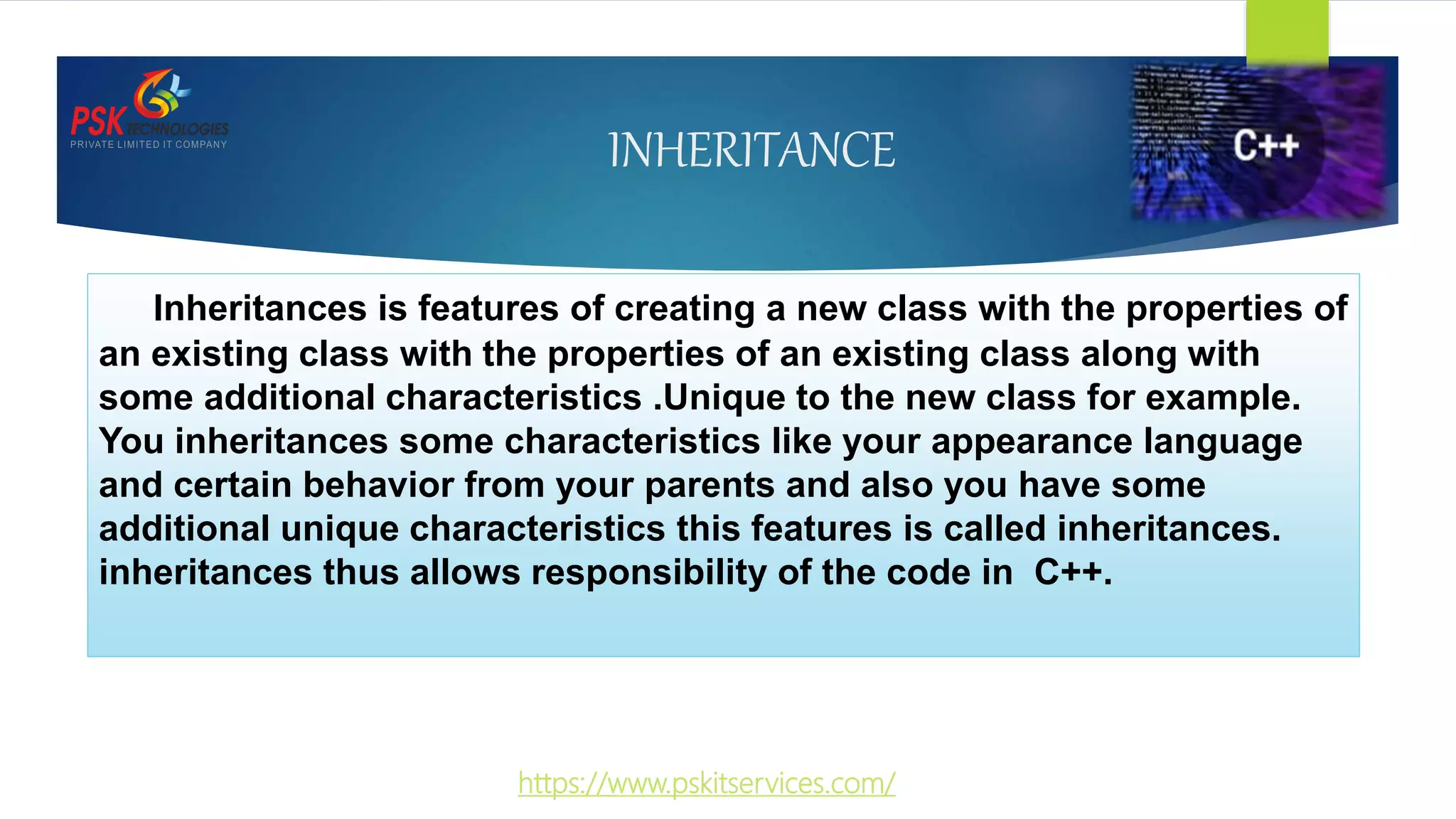 INHERITANCE
Inheritances is features of creating a new class with the properties of
an existing class with the properties of an existing class along with
some additional characteristics .Unique to the new class for example.
You inheritances some characteristics like your appearance language
and certain behavior from your parents and also you have some
additional unique characteristics this features is called inheritances.
inheritances thus allows responsibility of the code in C++.
https://www.pskitservices.com/
 