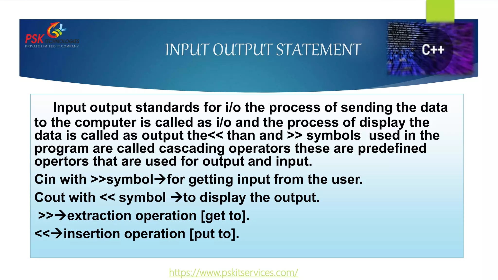 INPUT OUTPUT STATEMENT
Input output standards for i/o the process of sending the data
to the computer is called as i/o and the process of display the
data is called as output the<< than and >> symbols used in the
program are called cascading operators these are predefined
opertors that are used for output and input.
Cin with >>symbolfor getting input from the user.
Cout with << symbol to display the output.
>>extraction operation [get to].
<<insertion operation [put to].
https://www.pskitservices.com/
 