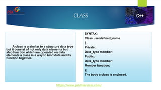 CLASS
A class is a similar to a structure data type
but it consist of not only data elements but
also function which are operated on data
elements a class is a way to bind data and its
function together.
SYNTAX:
Class userdefined_name
{
Private:
Data_type member;
Public:
Data_type member;
Member function;
};
The body a class is enclosed.
https://www.pskitservices.com/
 