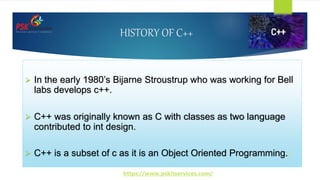 HISTORY OF C++
 In the early 1980’s Bijarne Stroustrup who was working for Bell
labs develops c++.
 C++ was originally known as C with classes as two language
contributed to int design.
 C++ is a subset of c as it is an Object Oriented Programming./
https://www.pskitservices.com/
 