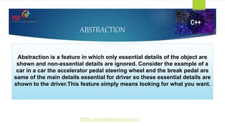 ABSTRACTION
Abstraction is a feature in which only essential details of the object are
shown and non-essential details are ignored. Consider the example of a
car in a car the accelerator pedal steering wheel and the break pedal are
same of the main details essential for driver so these essential details are
shown to the driver.This feature simply means looking for what you want.
https://www.pskitservices.com/
 