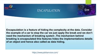 ENCAPULATION
Encapsulation is a feature of hiding the complexity at the data. Consider
the example of a car to stop the car we just apply the break and we don’t
need the mechanism of breaking system .The mechanism behind
breaking is encapsulated this features hides the implementations details
of an object and hence also called as data hiding.
https://www.pskitservices.com/
 