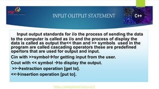 INPUT OUTPUT STATEMENT
Input output standards for i/o the process of sending the data
to the computer is called as i/o and the process of display the
data is called as output the<< than and >> symbols used in the
program are called cascading operators these are predefined
opertors that are used for output and input.
Cin with >>symbolfor getting input from the user.
Cout with << symbol to display the output.
>>extraction operation [get to].
<<insertion operation [put to].
https://www.pskitservices.com/
 