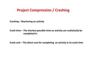 Crashing – Shortening an activity
Crash time – The shortest possible time an activity can realistically be
completed in
Crash cost – The direct cost for completing an activity in its crash time
Project Compression / Crashing
 