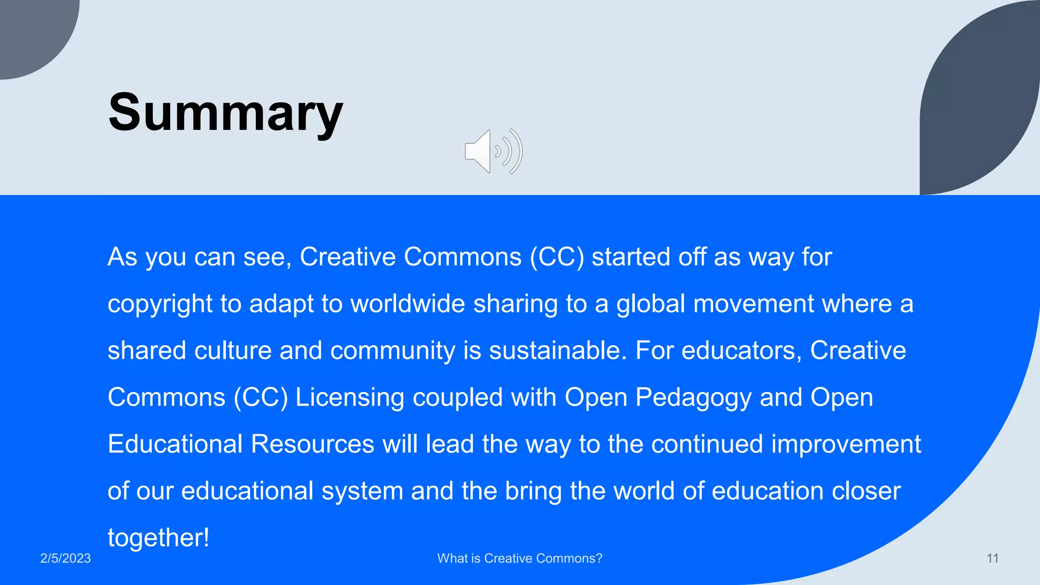 Summary
As you can see, Creative Commons (CC) started off as way for
copyright to adapt to worldwide sharing to a global movement where a
shared culture and community is sustainable. For educators, Creative
Commons (CC) Licensing coupled with Open Pedagogy and Open
Educational Resources will lead the way to the continued improvement
of our educational system and the bring the world of education closer
together!
2/5/2023 What is Creative Commons? 11
 