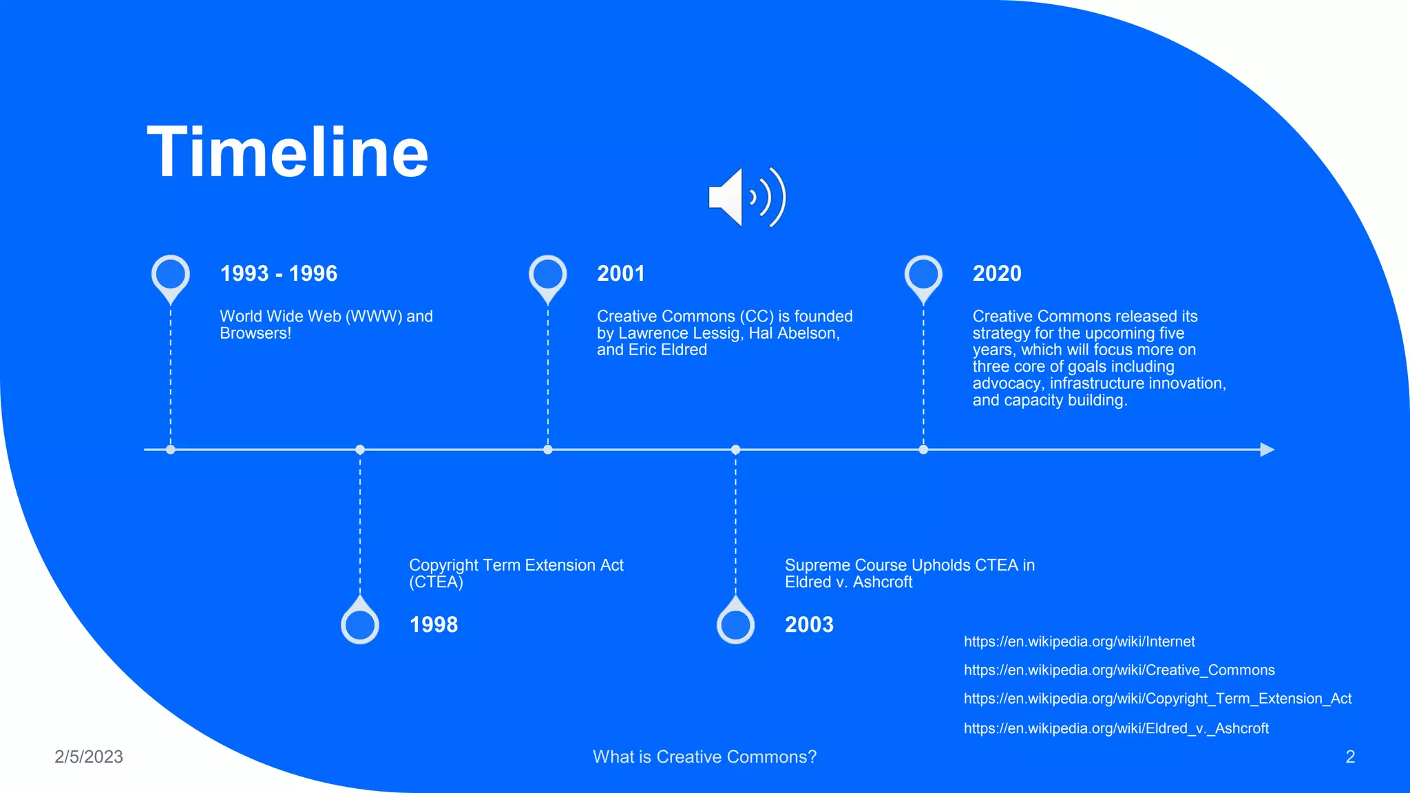 Timeline
World Wide Web (WWW) and
Browsers!
1993 - 1996
Copyright Term Extension Act
(CTEA)
1998
Creative Commons (CC) is founded
by Lawrence Lessig, Hal Abelson,
and Eric Eldred
2001
Supreme Course Upholds CTEA in
Eldred v. Ashcroft
2003
Creative Commons released its
strategy for the upcoming five
years, which will focus more on
three core of goals including
advocacy, infrastructure innovation,
and capacity building.
2020
2/5/2023 What is Creative Commons? 2
https://en.wikipedia.org/wiki/Creative_Commons
https://en.wikipedia.org/wiki/Internet
https://en.wikipedia.org/wiki/Copyright_Term_Extension_Act
https://en.wikipedia.org/wiki/Eldred_v._Ashcroft
 