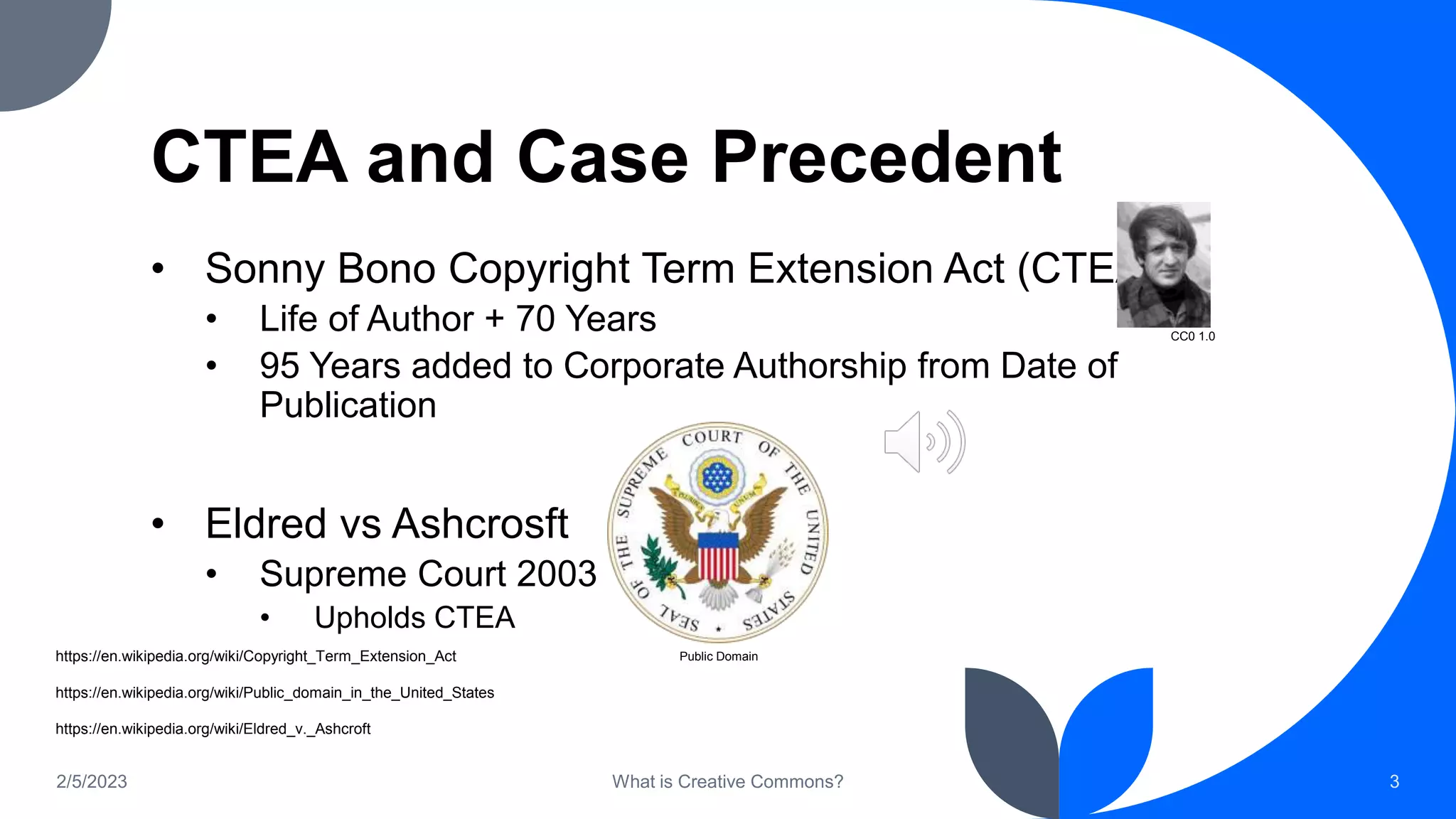 CTEA and Case Precedent
• Sonny Bono Copyright Term Extension Act (CTEA)
• Life of Author + 70 Years
• 95 Years added to Corporate Authorship from Date of
Publication
• Eldred vs Ashcrosft
• Supreme Court 2003
• Upholds CTEA
2/5/2023 What is Creative Commons? 3
CC0 1.0
Public Domain
https://en.wikipedia.org/wiki/Copyright_Term_Extension_Act
https://en.wikipedia.org/wiki/Public_domain_in_the_United_States
https://en.wikipedia.org/wiki/Eldred_v._Ashcroft
 