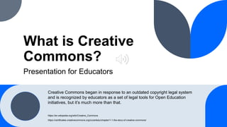What is Creative
Commons?
Presentation for Educators
https://en.wikipedia.org/wiki/Creative_Commons
https://certificates.creativecommons.org/cccertedu/chapter/1-1-the-story-of-creative-commons/
Creative Commons began in response to an outdated copyright legal system
and is recognized by educators as a set of legal tools for Open Education
initiatives, but it’s much more than that.
 